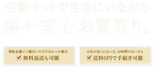宅配キットで自宅にいながら楽々・安心お買取り。買取金額にご満足いただけなかった場合、無料返送も可能　お店が近くにない方、お時間のない方も送料0円で手続き可能