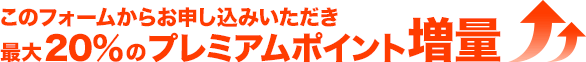 このフォームからお申込みいただき最大20％のプレミアムポイント増量