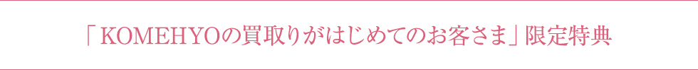 「KOMEHYOの買取りがはじめてのお客さま」限定特典