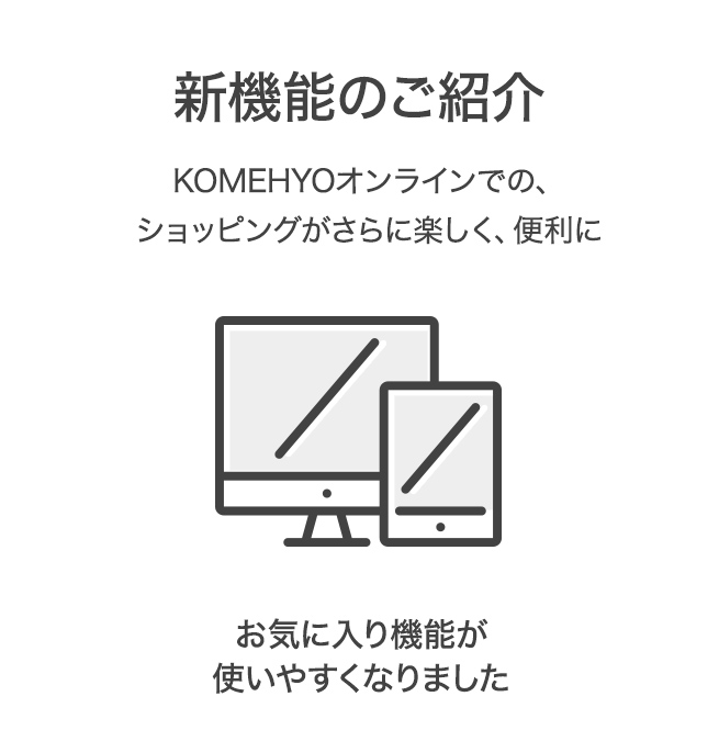 新機能のご紹介 KOMEHYOオンラインでの、ショッピングがさらに楽しく、便利に お気に入り機能が使いやすくなりました