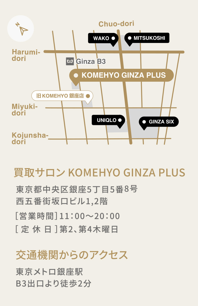 買取サロン KOMEHYO GINZA PLUS 東京都中央区銀座5丁目5番8号 西五番街坂口ビル1,2階 ［営業時間］11：00〜20：00 ［定休日］第2、第4木曜日 交通機関からのアクセス 東京メトロ銀座駅 B3出口より徒歩2分